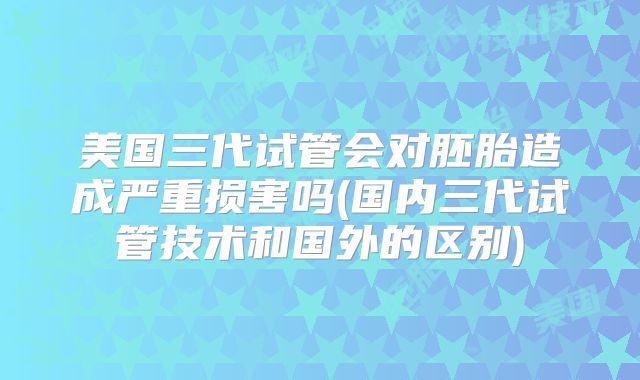 美国三代试管会对胚胎造成严重损害吗(国内三代试管技术和国外的区别)