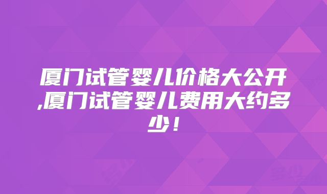 厦门试管婴儿价格大公开,厦门试管婴儿费用大约多少！