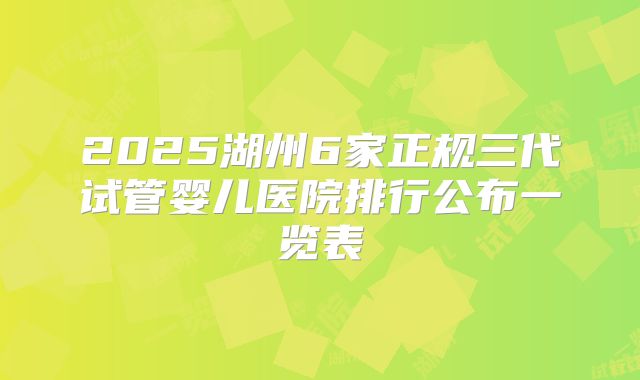 2025湖州6家正规三代试管婴儿医院排行公布一览表