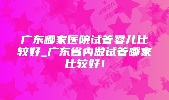 广东哪家医院试管婴儿比较好_广东省内做试管哪家比较好！