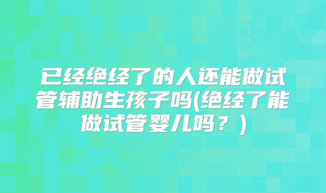 已经绝经了的人还能做试管辅助生孩子吗(绝经了能做试管婴儿吗?)