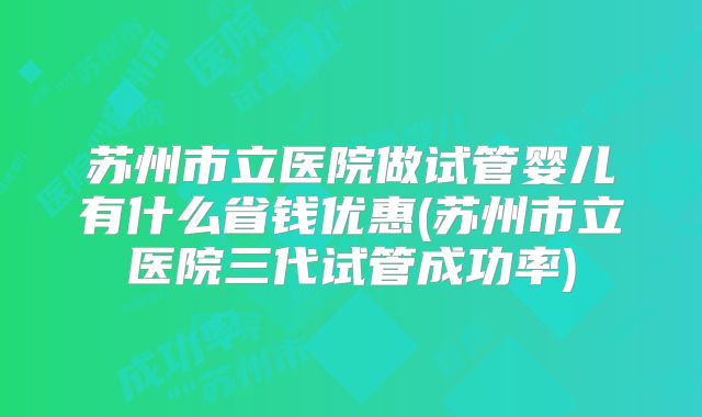 苏州市立医院做试管婴儿有什么省钱优惠(苏州市立医院三代试管成功率)