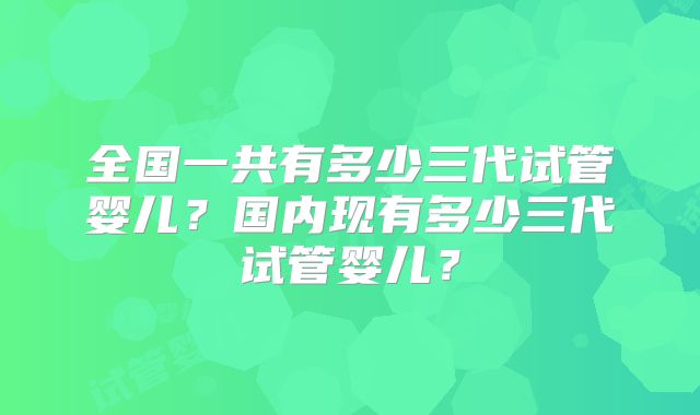 全国一共有多少三代试管婴儿？国内现有多少三代试管婴儿？