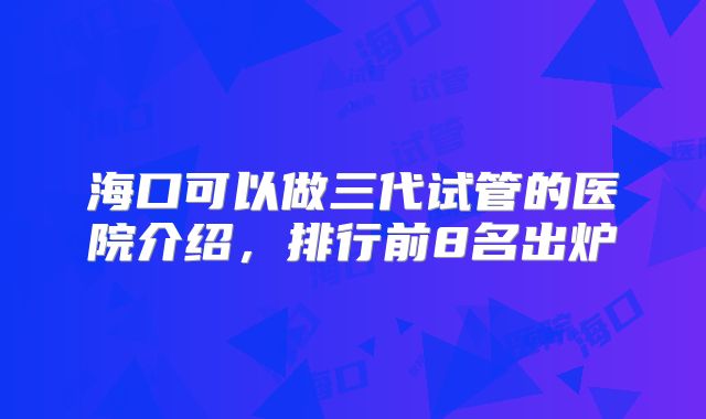 海口可以做三代试管的医院介绍，排行前8名出炉
