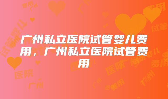 广州私立医院试管婴儿费用,广州私立医院试管费用