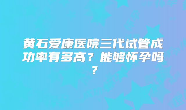 黄石爱康医院三代试管成功率有多高?能够怀孕吗?
