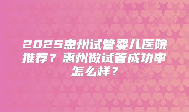 2025惠州试管婴儿医院推荐？惠州做试管成功率怎么样？