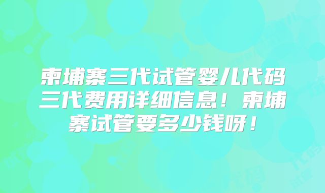 柬埔寨三代试管婴儿代码三代费用详细信息!柬埔寨试管要多少钱呀!