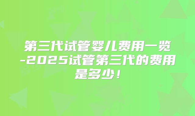 第三代试管婴儿费用一览-2025试管第三代的费用是多少!