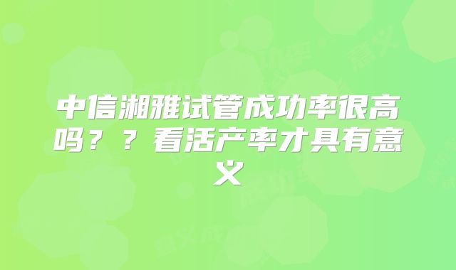 中信湘雅试管成功率很高吗？？看活产率才具有意义