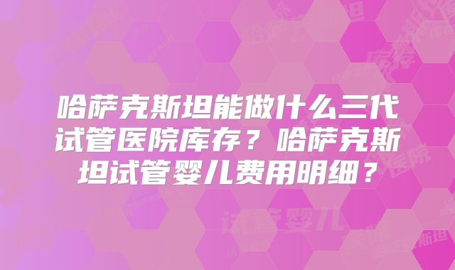 哈萨克斯坦能做什么三代试管医院库存？哈萨克斯坦试管婴儿费用明细？