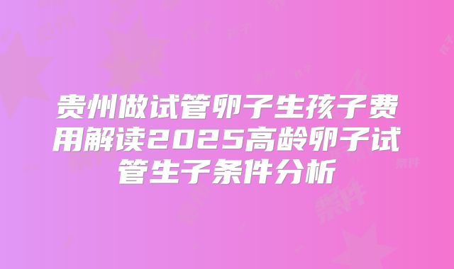 贵州做试管卵子生孩子费用解读2025高龄卵子试管生子条件分析