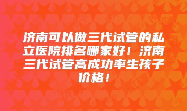 济南可以做三代试管的私立医院排名哪家好！济南三代试管高成功率生孩子价格！