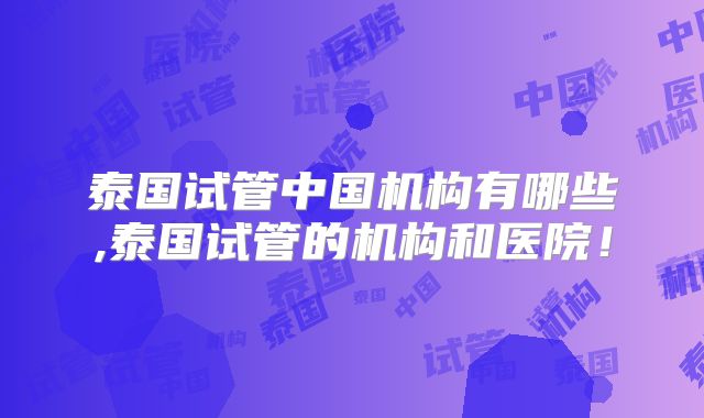 泰国试管中国机构有哪些,泰国试管的机构和医院！