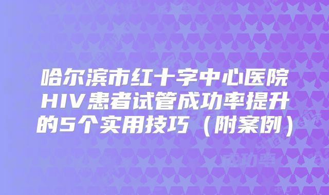 哈尔滨市红十字中心医院HIV患者试管成功率提升的5个实用技巧（附案例）
