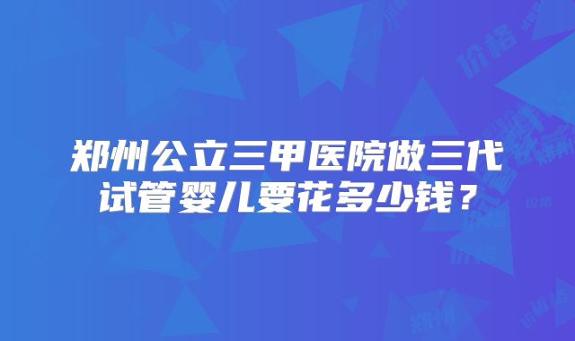 郑州公立三甲医院做三代试管婴儿要花多少钱？