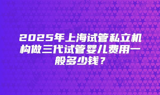 2025年上海试管私立机构做三代试管婴儿费用一般多少钱？