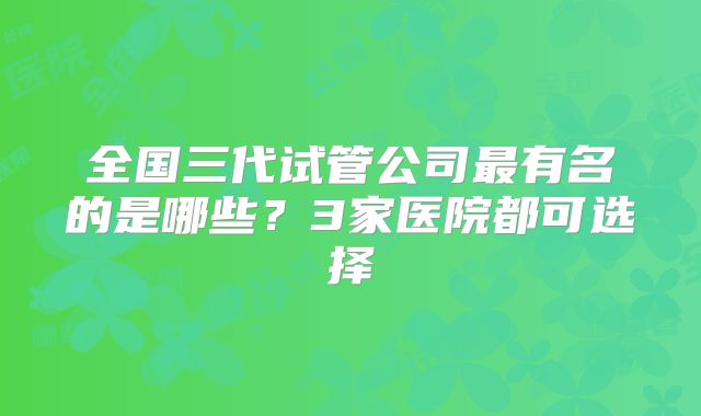 全国三代试管公司最有名的是哪些？3家医院都可选择