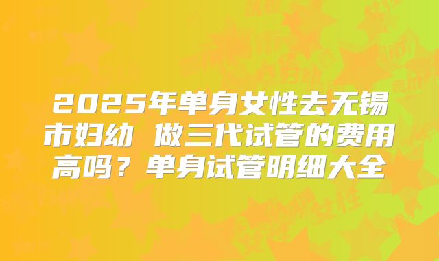 2025年单身女性去无锡市妇幼 做三代试管的费用高吗？单身试管明细大全