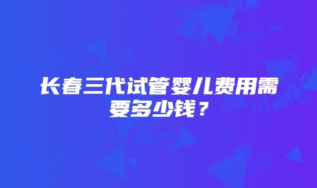 长春三代试管婴儿费用需要多少钱？