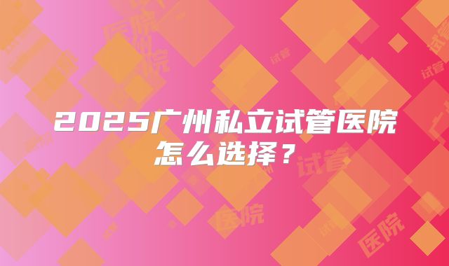 2025广州私立试管医院怎么选择？