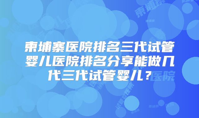 柬埔寨医院排名三代试管婴儿医院排名分享能做几代三代试管婴儿？