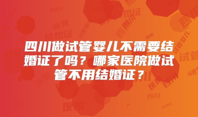 四川做试管婴儿不需要结婚证了吗？哪家医院做试管不用结婚证？