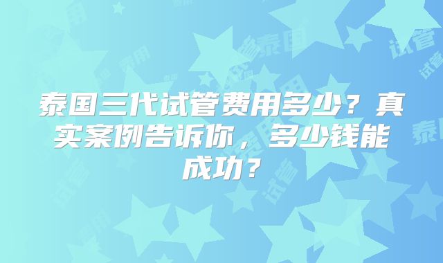 泰国三代试管费用多少？真实案例告诉你，多少钱能成功？