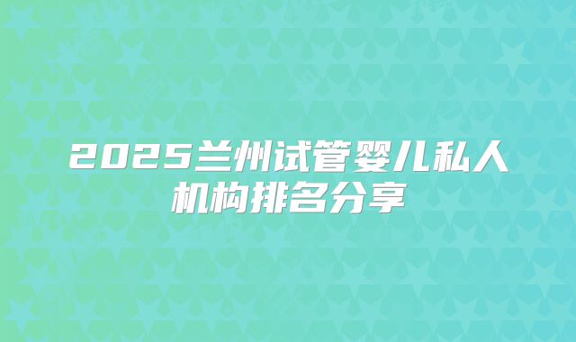 2025兰州试管婴儿私人机构排名分享