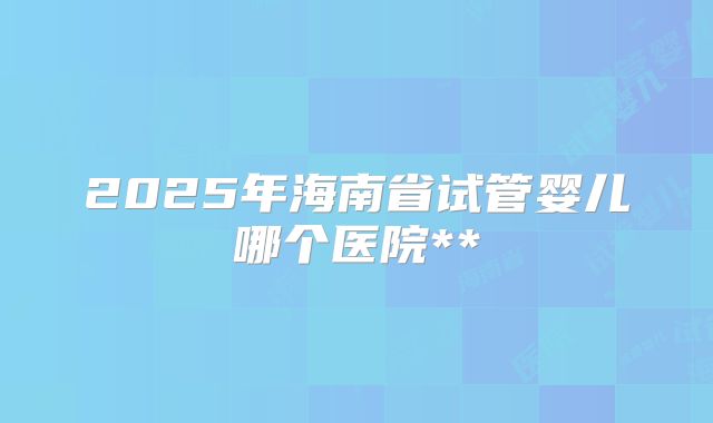 2025年海南省试管婴儿哪个医院**