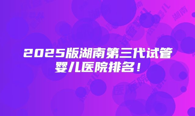 2025版湖南第三代试管婴儿医院排名!