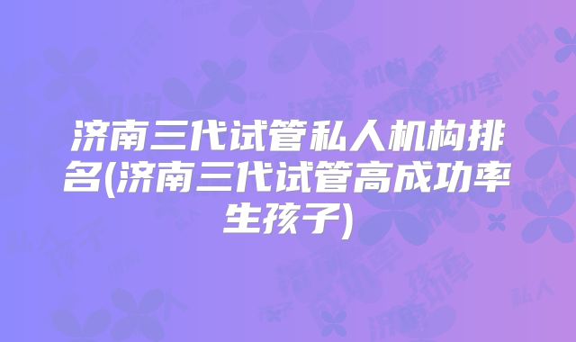 济南三代试管私人机构排名(济南三代试管高成功率生孩子)
