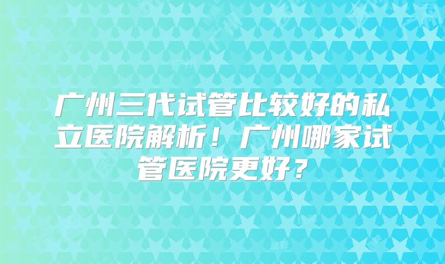 广州三代试管比较好的私立医院解析！广州哪家试管医院更好？