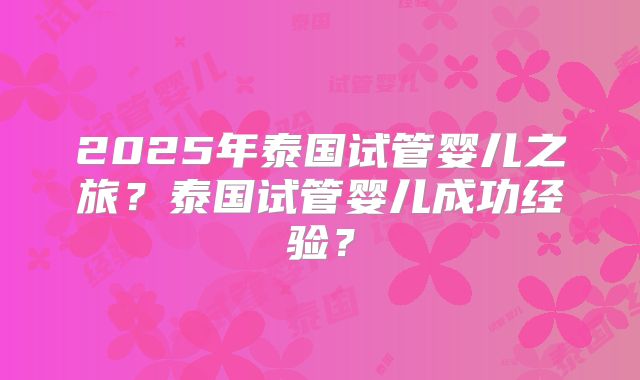 2025年泰国试管婴儿之旅?泰国试管婴儿成功经验?