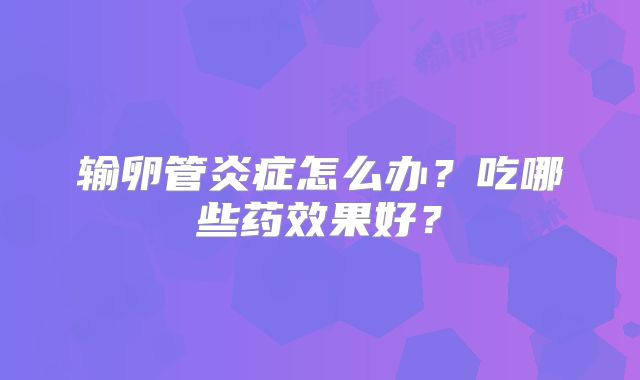 输卵管炎症怎么办？吃哪些药效果好？