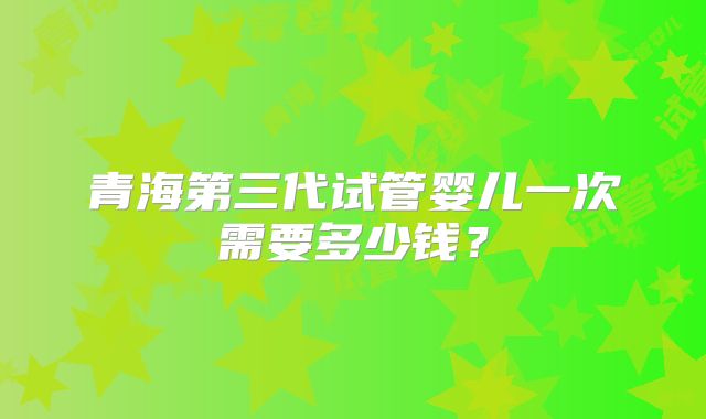青海第三代试管婴儿一次需要多少钱？