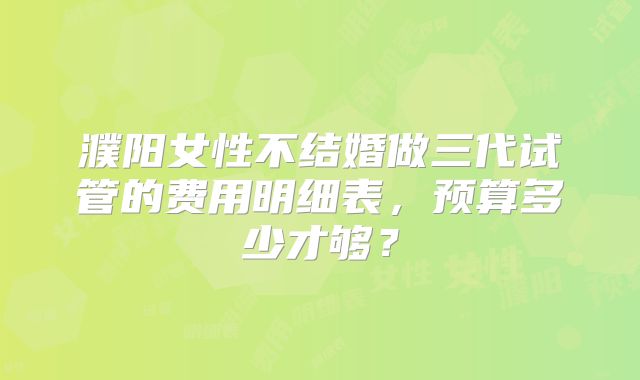 濮阳女性不结婚做三代试管的费用明细表,预算多少才够?