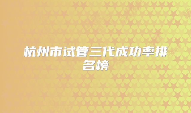 杭州市试管三代成功率排名榜