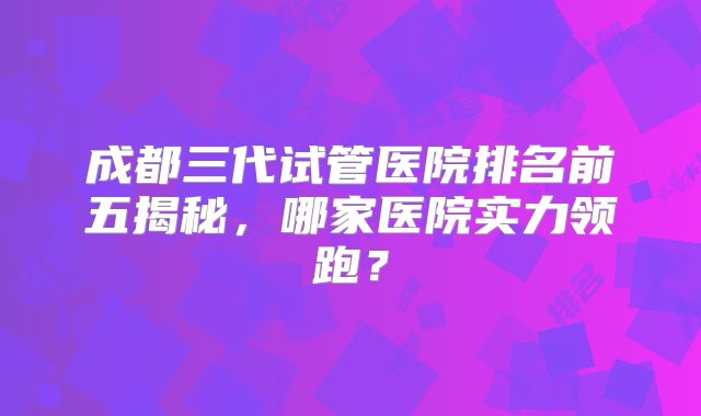 成都三代试管医院排名前五揭秘，哪家医院实力领跑？