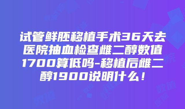 试管鲜胚移植手术36天去医院抽血检查雌二醇数值1700算低吗-移植后雌二醇1900说明什么!