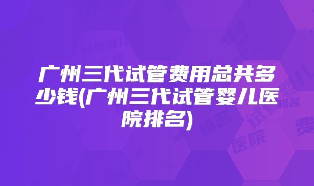 广州三代试管费用总共多少钱(广州三代试管婴儿医院排名)