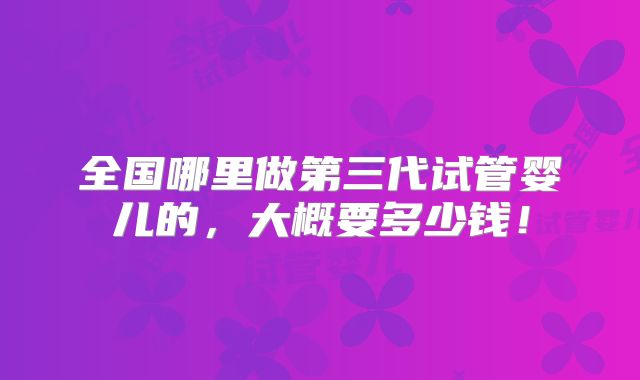 全国哪里做第三代试管婴儿的，大概要多少钱！