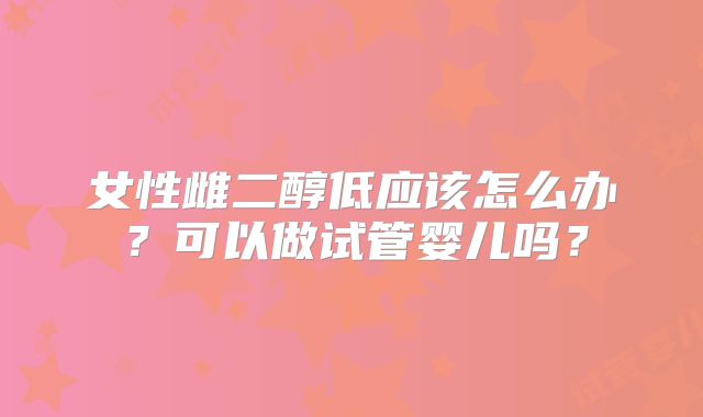 女性雌二醇低应该怎么办？可以做试管婴儿吗？