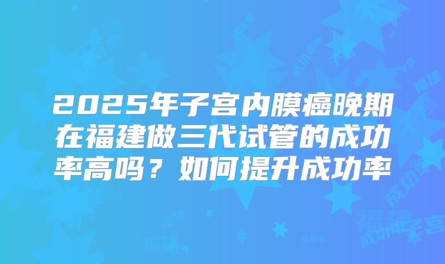 2025年子宫内膜癌晚期在福建做三代试管的成功率高吗？如何提升成功率