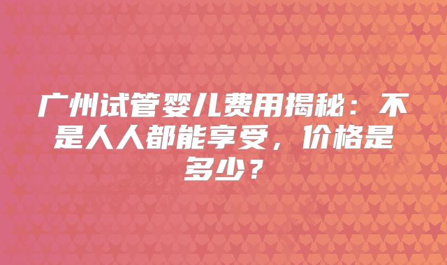 广州试管婴儿费用揭秘：不是人人都能享受，价格是多少？
