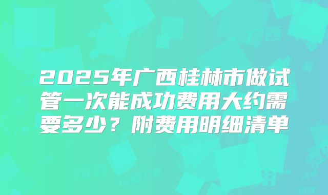 2025年广西桂林市做试管一次能成功费用大约需要多少?附费用明细清单