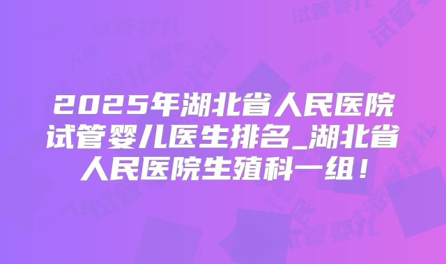 2025年湖北省人民医院试管婴儿医生排名_湖北省人民医院生殖科一组！