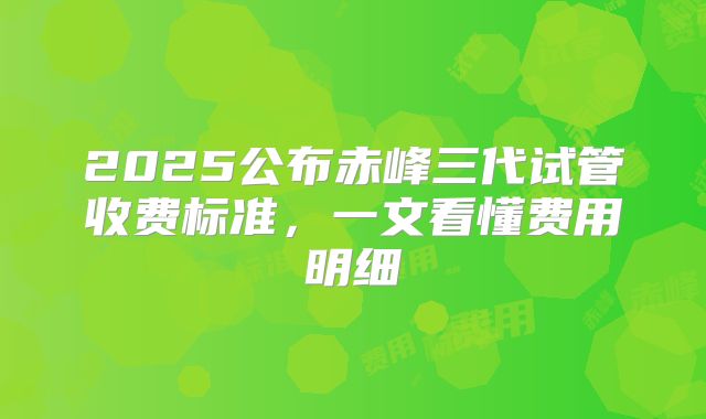 2025公布赤峰三代试管收费标准,一文看懂费用明细