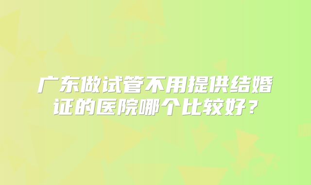 广东做试管不用提供结婚证的医院哪个比较好？