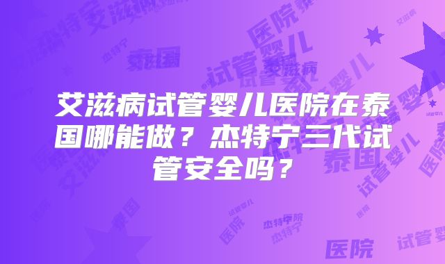 艾滋病试管婴儿医院在泰国哪能做？杰特宁三代试管安全吗？